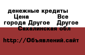 денежные кредиты! › Цена ­ 500 000 - Все города Другое » Другое   . Сахалинская обл.